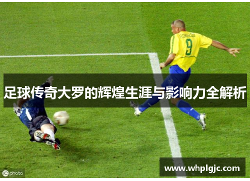 足球传奇大罗的辉煌生涯与影响力全解析