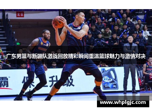 广东男篮与新疆队激战回放精彩瞬间重温篮球魅力与激情对决